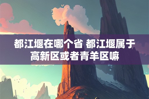 都江堰在哪个省 都江堰属于高新区或者青羊区嘛